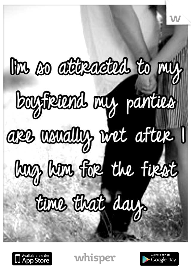 I'm so attracted to my boyfriend my panties are usually wet after I hug him for the first time that day. 