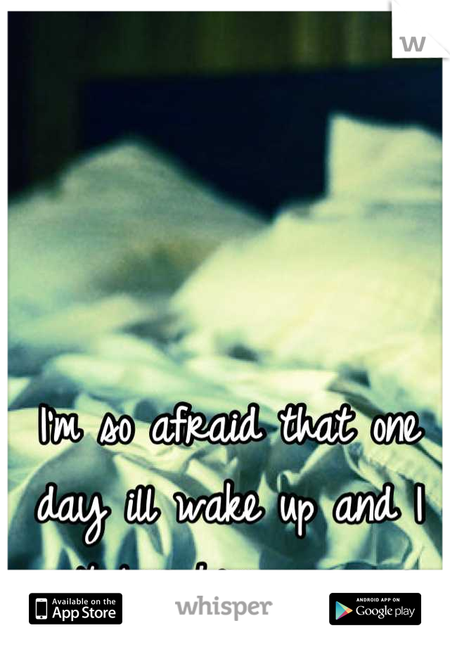 I'm so afraid that one day ill wake up and I won't love him anymore...