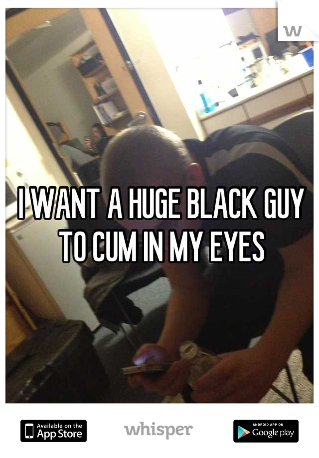 I WANT A HUGE BLACK GUY TO CUM IN MY EYES