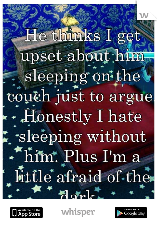 He thinks I get upset about him sleeping on the couch just to argue.  Honestly I hate sleeping without him. Plus I'm a little afraid of the dark. 