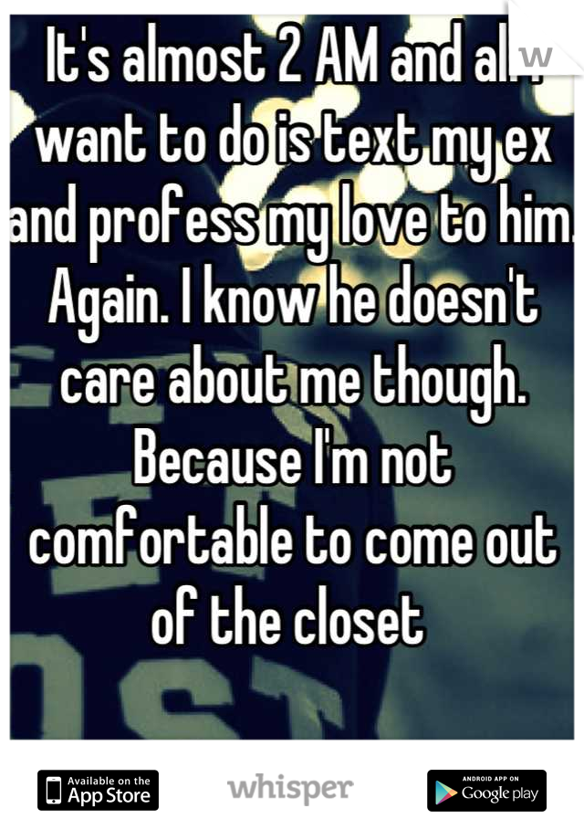 It's almost 2 AM and all I want to do is text my ex and profess my love to him. Again. I know he doesn't care about me though. Because I'm not comfortable to come out of the closet 