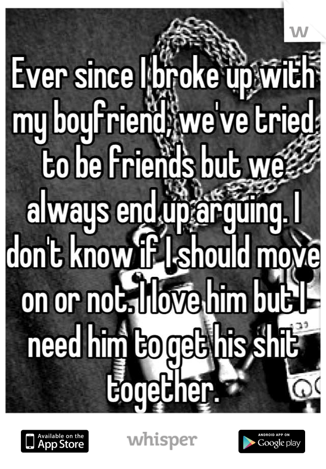 Ever since I broke up with my boyfriend, we've tried to be friends but we always end up arguing. I don't know if I should move on or not. I love him but I need him to get his shit together.