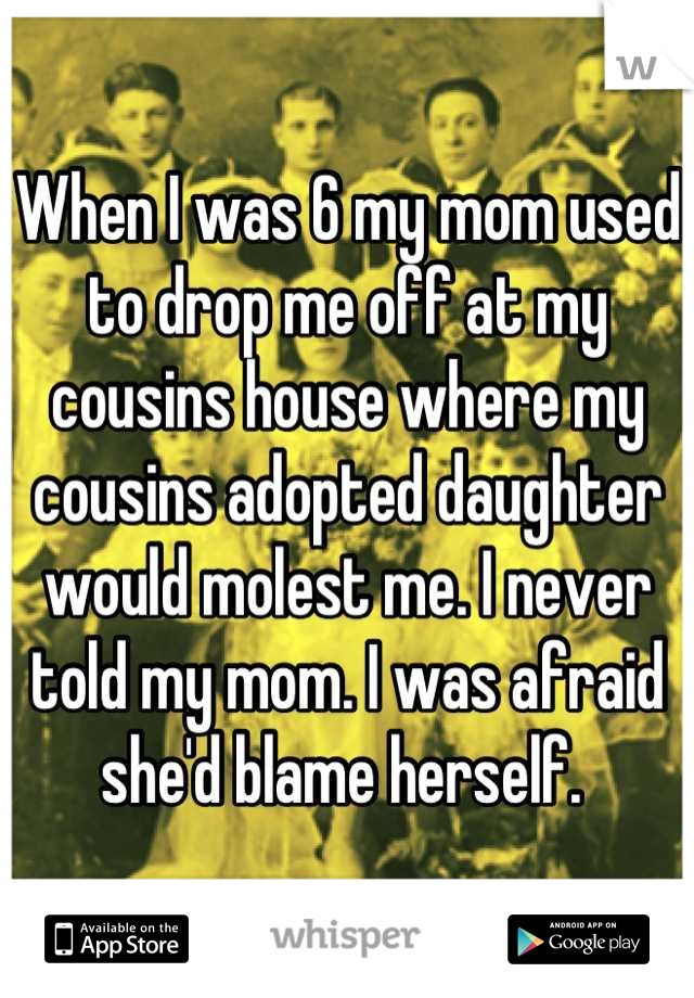 When I was 6 my mom used to drop me off at my cousins house where my cousins adopted daughter would molest me. I never told my mom. I was afraid she'd blame herself. 