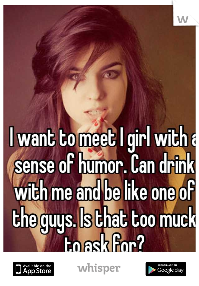 I want to meet I girl with a sense of humor. Can drink with me and be like one of the guys. Is that too muck to ask for?