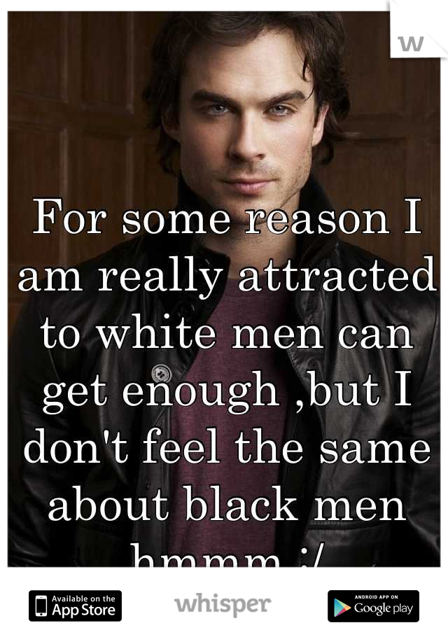 For some reason I am really attracted to white men can get enough ,but I don't feel the same about black men hmmm :/