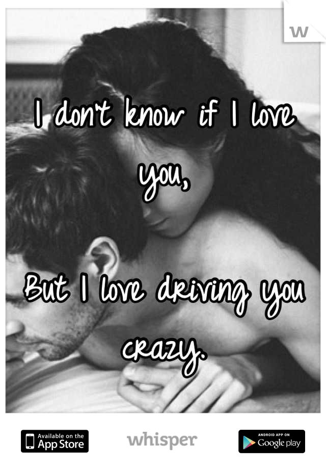 I don't know if I love you,

But I love driving you crazy.