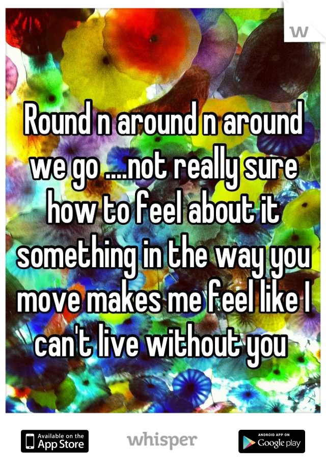 Round n around n around we go ....not really sure how to feel about it something in the way you move makes me feel like I can't live without you 