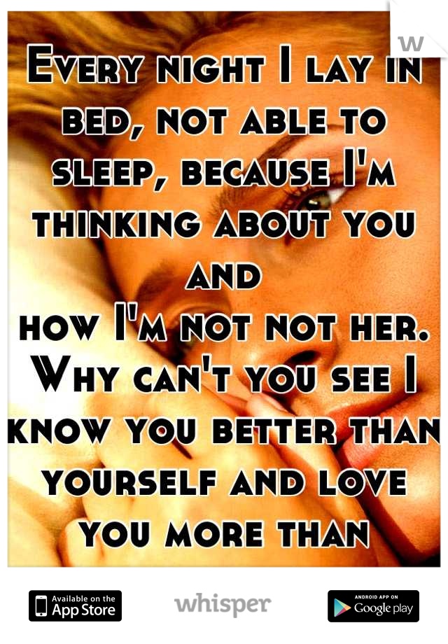 Every night I lay in bed, not able to sleep, because I'm thinking about you and
how I'm not not her. Why can't you see I know you better than yourself and love you more than anyone ever could. 