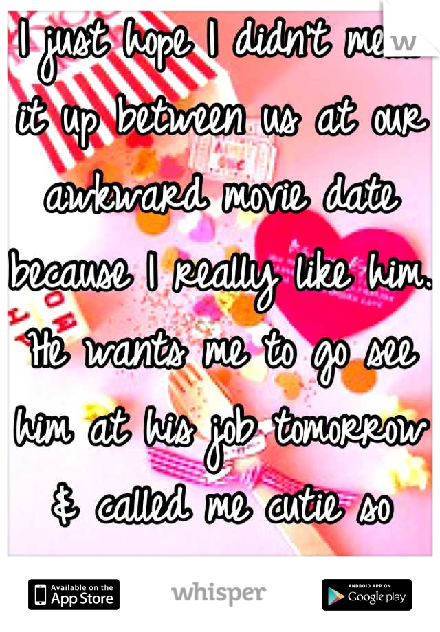 I just hope I didn't mess it up between us at our awkward movie date because I really like him. He wants me to go see him at his job tomorrow & called me cutie so that good right? -__-