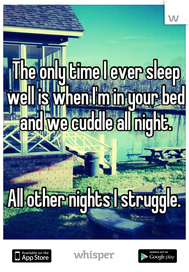 The only time I ever sleep well is when I'm in your bed and we cuddle all night. 


All other nights I struggle. 