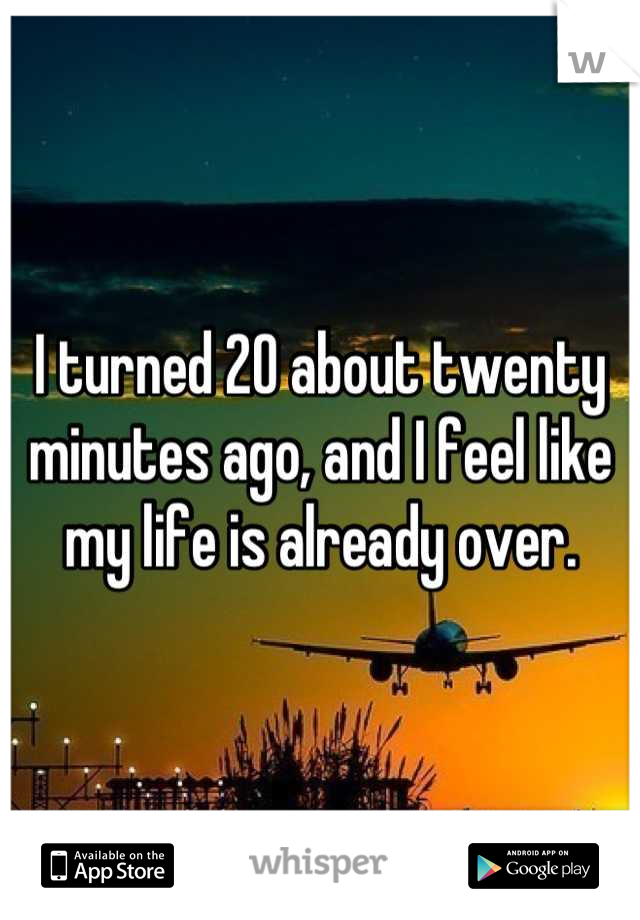 I turned 20 about twenty minutes ago, and I feel like my life is already over.