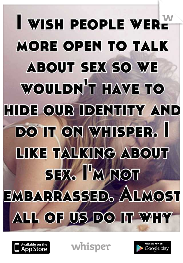 I wish people were more open to talk about sex so we wouldn't have to hide our identity and do it on whisper. I like talking about sex. I'm not embarrassed. Almost all of us do it why not talk about it