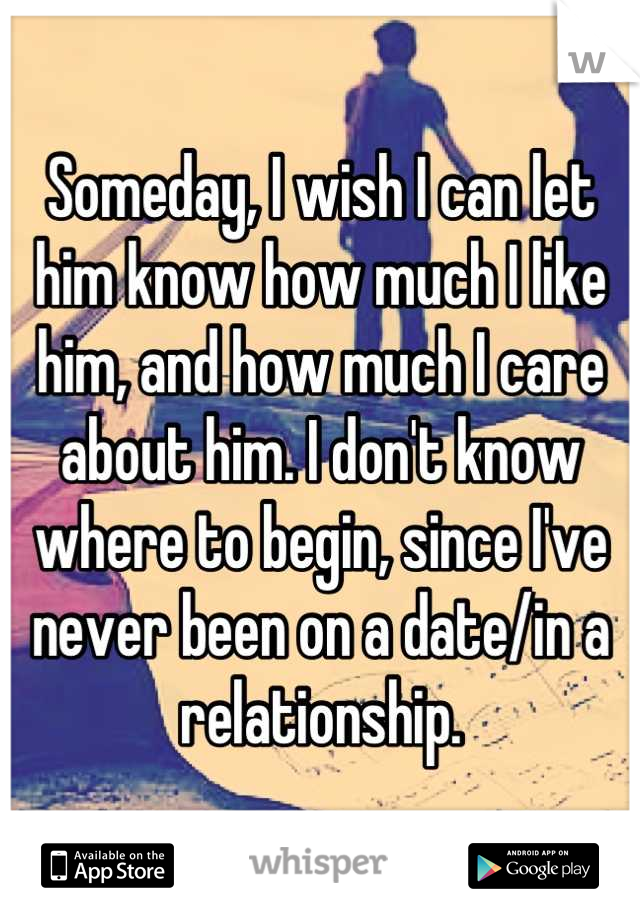 Someday, I wish I can let him know how much I like him, and how much I care about him. I don't know where to begin, since I've never been on a date/in a relationship.