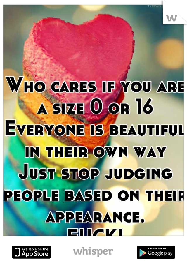 Who cares if you are a size 0 or 16
Everyone is beautiful in their own way
Just stop judging people based on their appearance.
FUCK!