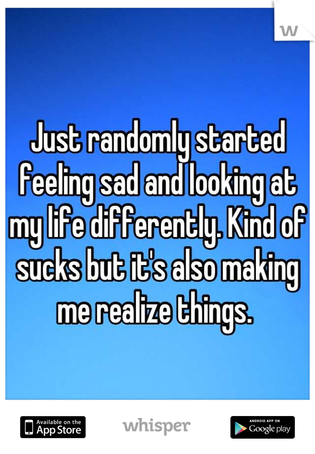 Just randomly started feeling sad and looking at my life differently. Kind of sucks but it's also making me realize things. 