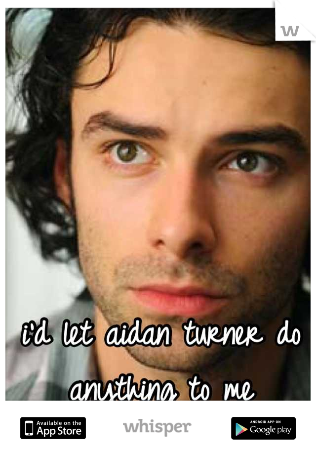 i'd let aidan turner do anything to me