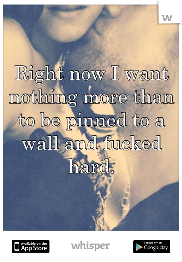 Right now I want nothing more than to be pinned to a wall and fucked hard. 

