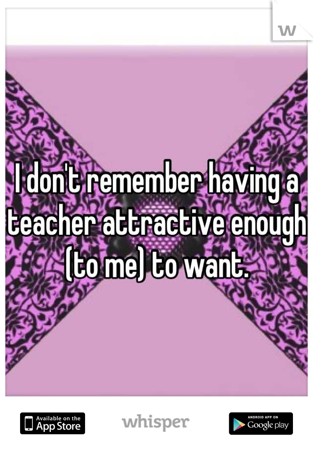 I don't remember having a teacher attractive enough (to me) to want.