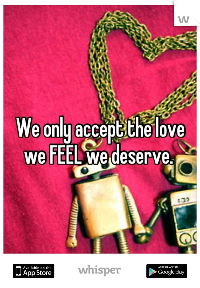 We only accept the love we FEEL we deserve. 