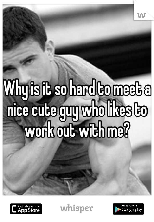 Why is it so hard to meet a nice cute guy who likes to work out with me?