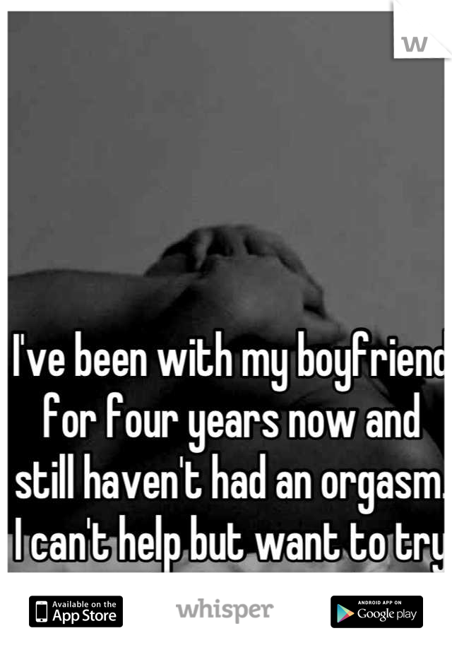 I've been with my boyfriend for four years now and still haven't had an orgasm. I can't help but want to try it with someone else. 