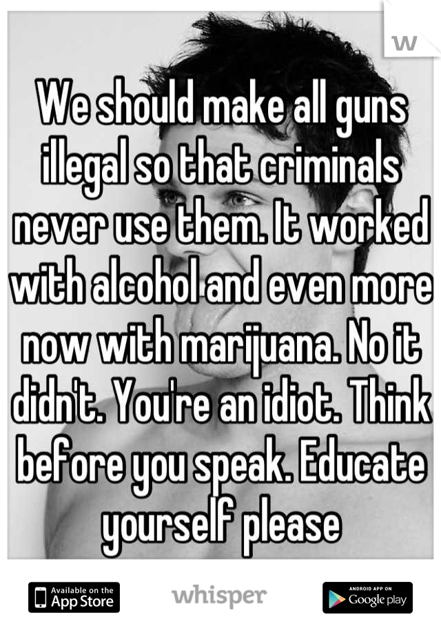 We should make all guns illegal so that criminals never use them. It worked with alcohol and even more now with marijuana. No it didn't. You're an idiot. Think before you speak. Educate yourself please