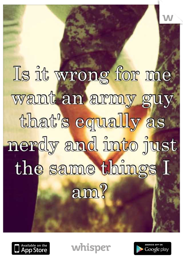 Is it wrong for me want an army guy that's equally as nerdy and into just the same things I am? 