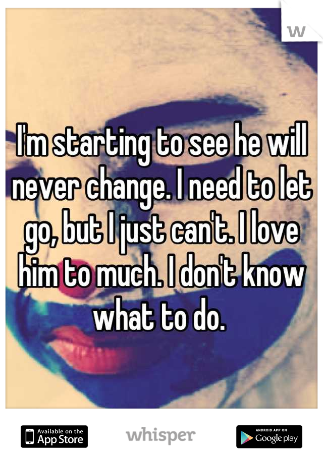 I'm starting to see he will never change. I need to let go, but I just can't. I love him to much. I don't know what to do. 