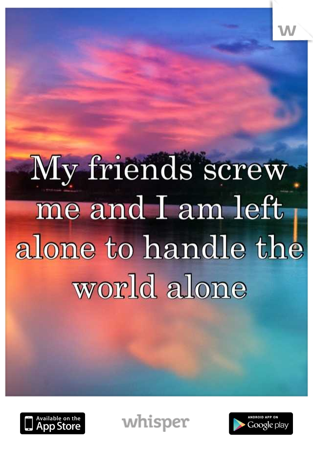 My friends screw me and I am left alone to handle the world alone