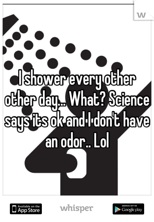 I shower every other other day... What? Science says its ok and I don't have an odor.. Lol