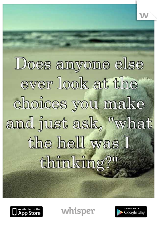 Does anyone else ever look at the choices you make and just ask, "what the hell was I thinking?"