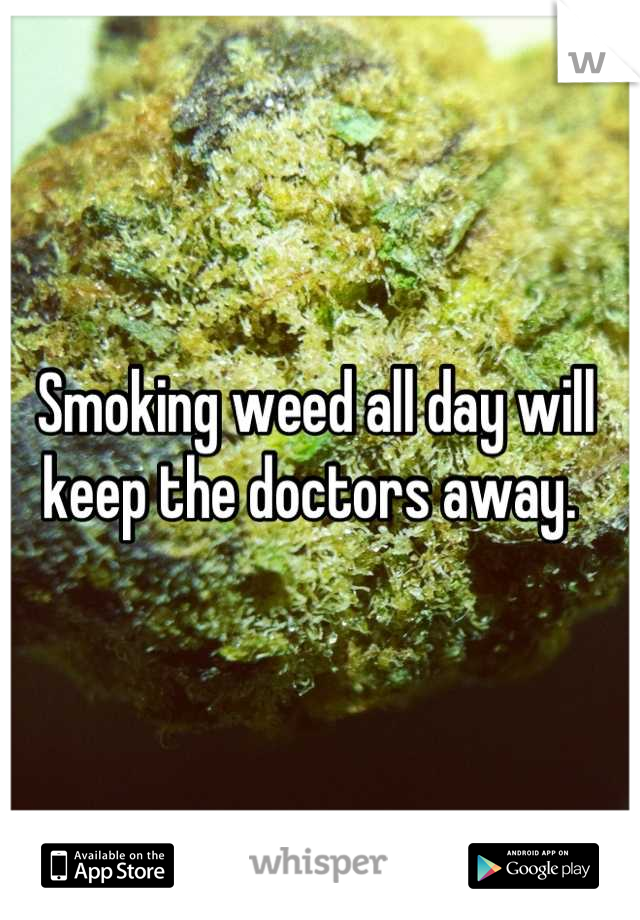 Smoking weed all day will keep the doctors away. 