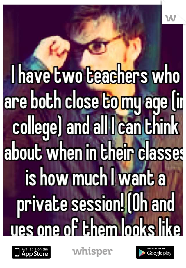 I have two teachers who are both close to my age (in college) and all I can think about when in their classes is how much I want a private session! (Oh and yes one of them looks like my 10th doctor)