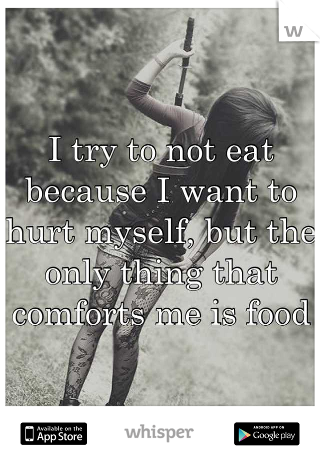 I try to not eat because I want to hurt myself, but the only thing that comforts me is food