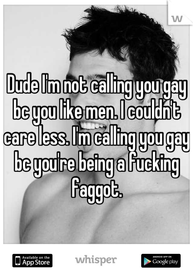 Dude I'm not calling you gay bc you like men. I couldn't care less. I'm calling you gay bc you're being a fucking faggot.