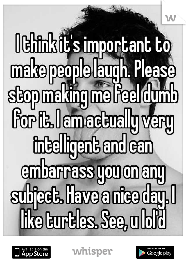 I think it's important to make people laugh. Please stop making me feel dumb for it. I am actually very intelligent and can embarrass you on any subject. Have a nice day. I like turtles. See, u lol'd