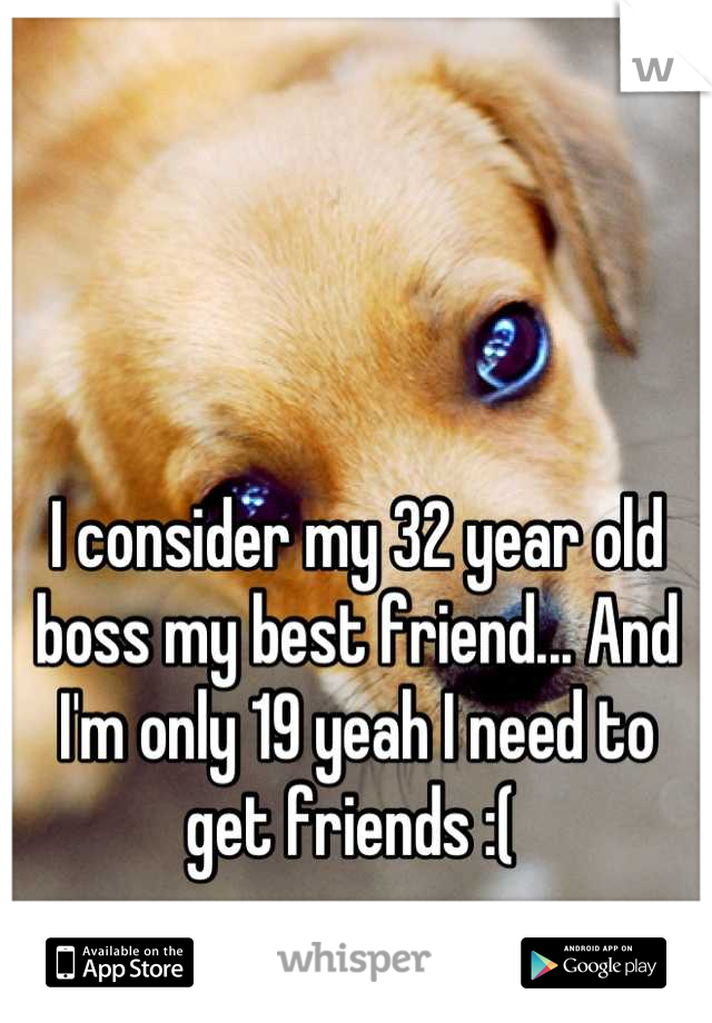 I consider my 32 year old boss my best friend... And I'm only 19 yeah I need to get friends :( 