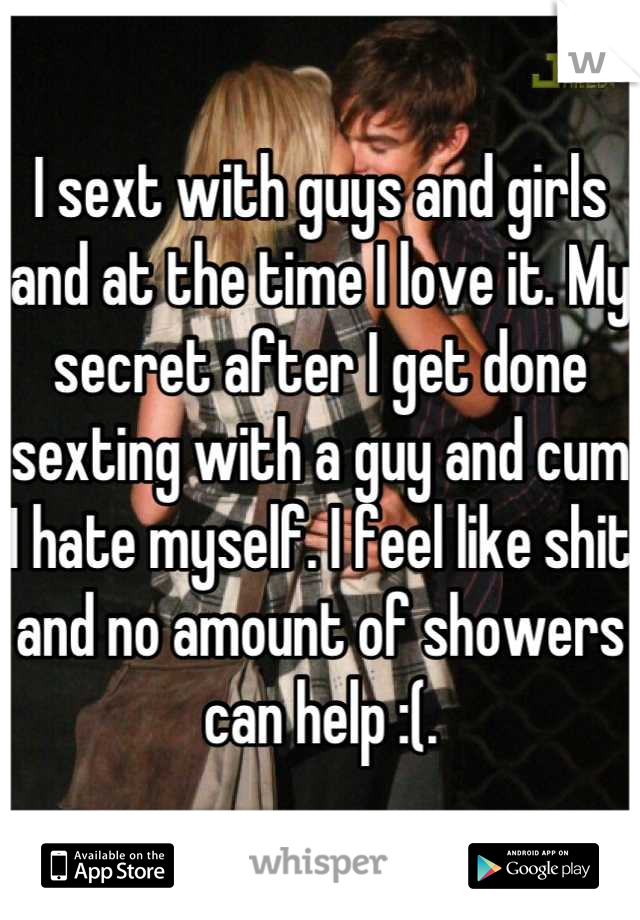 I sext with guys and girls and at the time I love it. My secret after I get done sexting with a guy and cum I hate myself. I feel like shit and no amount of showers can help :(.