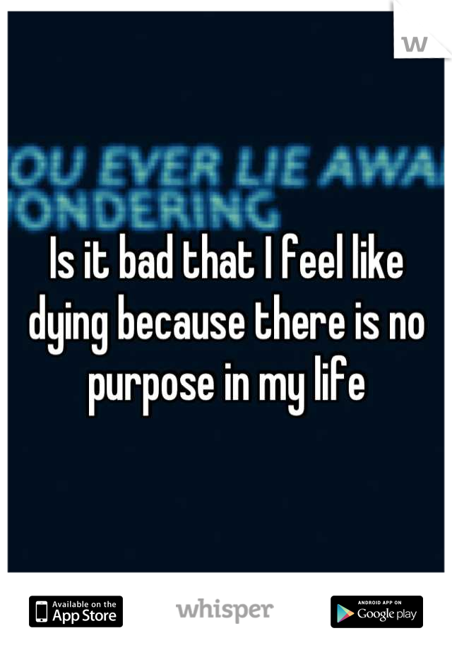 Is it bad that I feel like dying because there is no purpose in my life