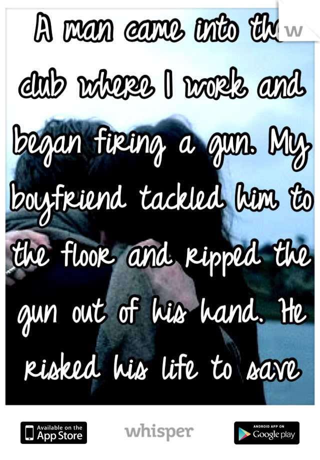 A man came into the club where I work and began firing a gun. My boyfriend tackled him to the floor and ripped the gun out of his hand. He risked his life to save mine. I love him so much.