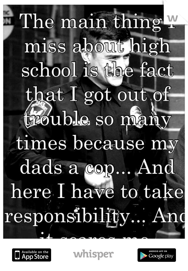 The main thing I miss about high school is the fact that I got out of trouble so many times because my dads a cop... And here I have to take responsibility... And it scares me.