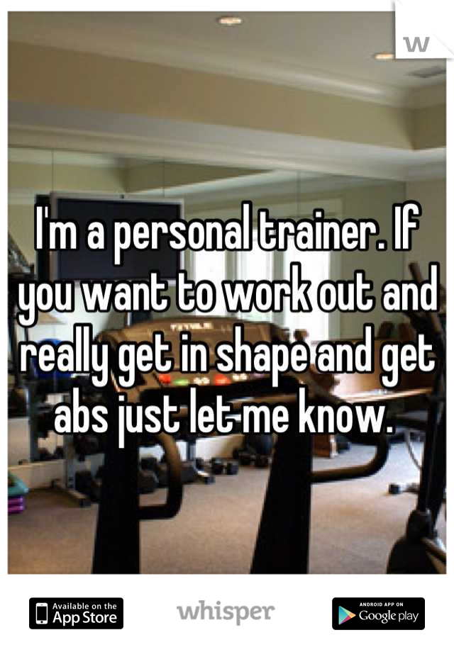 I'm a personal trainer. If you want to work out and really get in shape and get abs just let me know. 