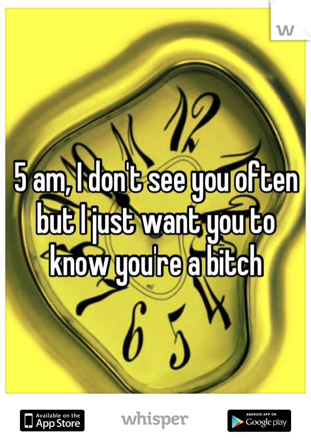 5 am, I don't see you often but I just want you to know you're a bitch