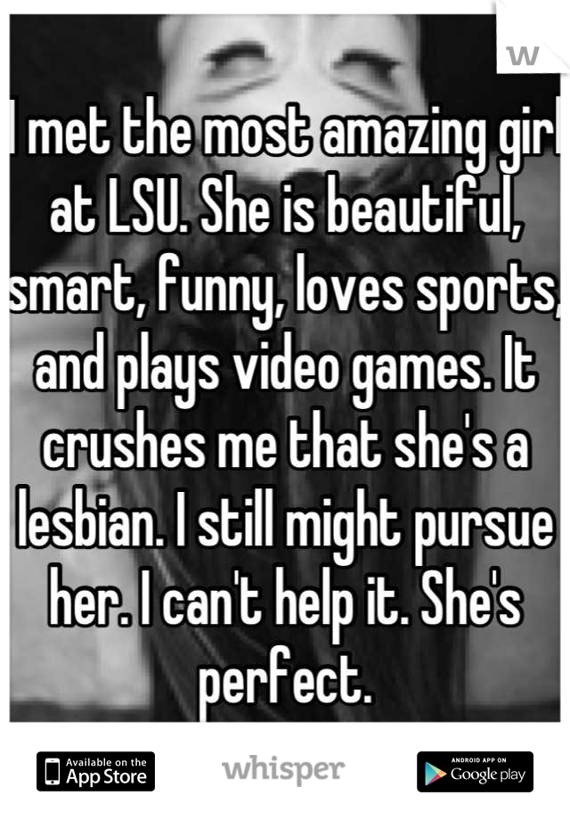 I met the most amazing girl at LSU. She is beautiful, smart, funny, loves sports, and plays video games. It crushes me that she's a lesbian. I still might pursue her. I can't help it. She's perfect.