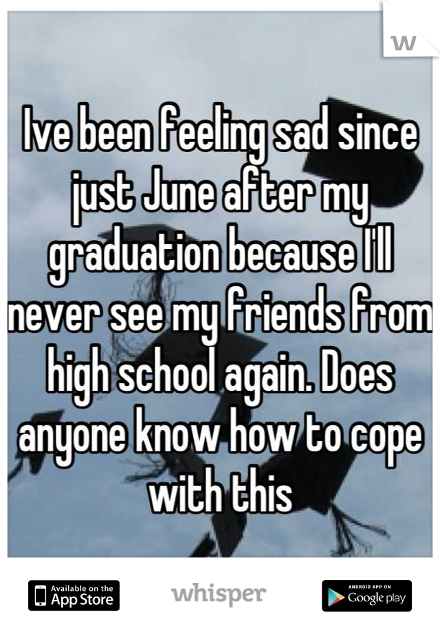 Ive been feeling sad since just June after my graduation because I'll never see my friends from high school again. Does anyone know how to cope with this