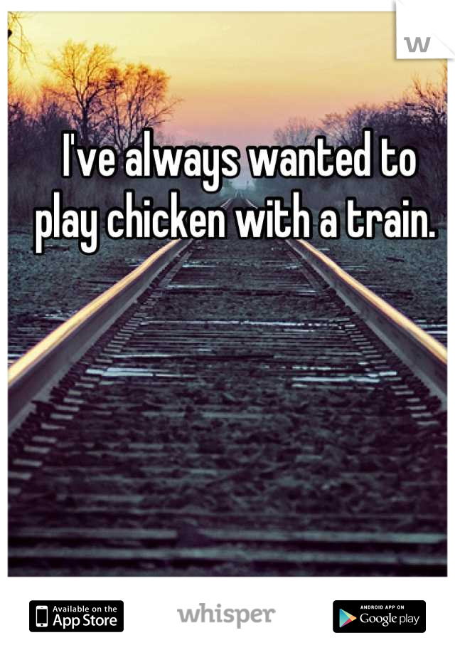 I've always wanted to 
play chicken with a train. 