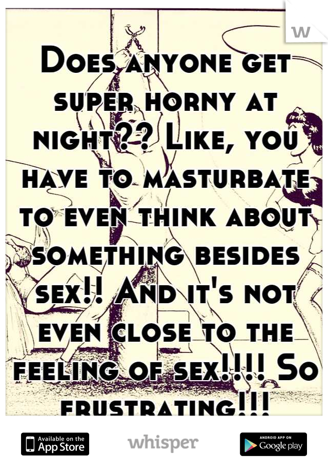 Does anyone get super horny at night?? Like, you have to masturbate to even think about something besides sex!! And it's not even close to the feeling of sex!!!! So frustrating!!!