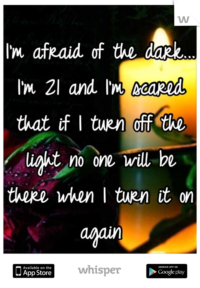 I'm afraid of the dark... I'm 21 and I'm scared that if I turn off the light no one will be there when I turn it on again