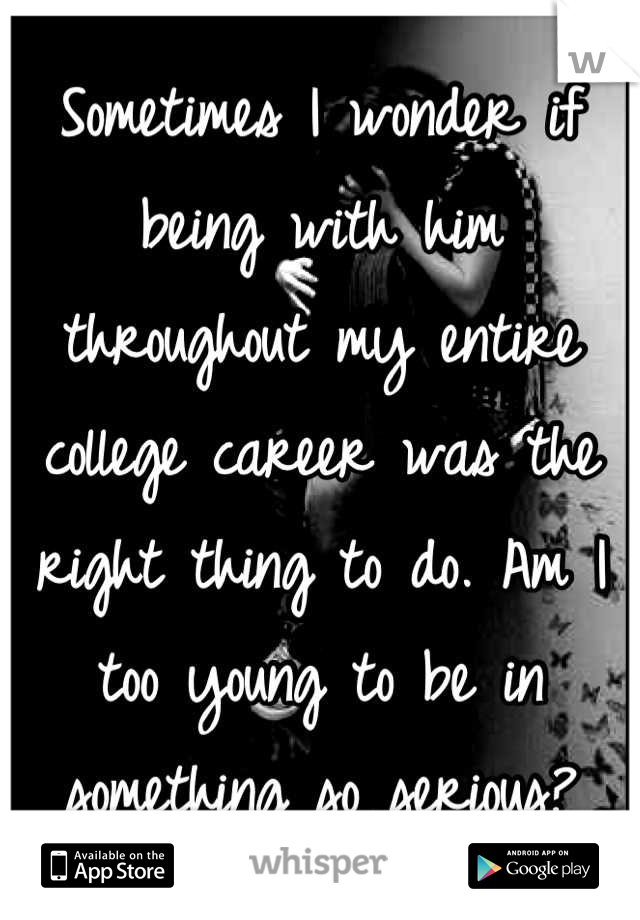 Sometimes I wonder if being with him throughout my entire college career was the right thing to do. Am I too young to be in something so serious?