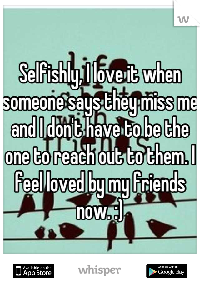 Selfishly, I love it when someone says they miss me and I don't have to be the one to reach out to them. I feel loved by my friends now. :)